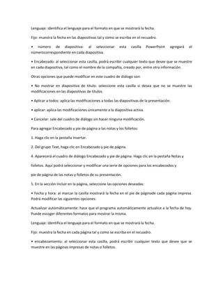Lenguaje: identifica el lenguaje para el formato en que se mostrará la fecha.
Fijo: muestra la fecha en las diapositivas tal y como se escriba en el recuadro.
• número de diapositiva: al seleccionar esta casilla PowerPoint agregará el
númerocorrespondiente en cada diapositiva.
• Encabezado: al seleccionar esta casilla, podrá escribir cualquier texto que desee que se muestre
en cada diapositiva, tal como el nombre de la compañía, creado por, entre otra información.
Otras opciones que puede modificar en este cuadro de diálogo son:
• No mostrar en diapositiva de título: seleccione esta casilla si desea que no se muestre las
modificaciones en las diapositivas de títulos.
• Aplicar a todos: aplica las modificaciones a todas las diapositivas de la presentación.
• aplicar: aplica las modificaciones únicamente a la diapositiva activa.
• Cancelar: sale del cuadro de diálogo sin hacer ninguna modificación.
Para agregar Encabezado y pie de página a las notas y los folletos:
1. Haga clic en la pestaña Insertar.
2. Del grupo Text, haga clic en Encabezado y pie de página.
4. Aparecerá el cuadro de diálogo Encabezado y pie de página. Haga clic en la pestaña Notas y
folletos. Aquí podrá seleccionar y modificar una serie de opciones para los encabezados y
pie de página de las notas y folletos de su presentación.
5. En la sección Incluir en la página, seleccione las opciones deseadas:
• Fecha y hora: al marcar la casilla mostrará la fecha en el pie de páginade cada página impresa.
Podrá modificar las siguientes opciones:
Actualizar automáticamente: hace que el programa automáticamente actualice a la fecha de hoy.
Puede escoger diferentes formatos para mostrar la misma.
Lenguaje: identifica el lenguaje para el formato en que se mostrará la fecha.
Fijo: muestra la fecha en cada página tal y como se escriba en el recuadro.
• encabezamiento: al seleccionar esta casilla, podrá escribir cualquier texto que desee que se
muestre en las páginas impresas de notas o folletos.
 