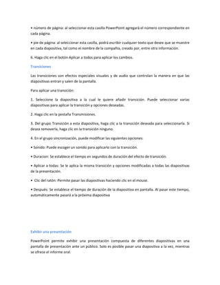 • número de página: al seleccionar esta casilla PowerPoint agregará el número correspondiente en
cada página.
• pie de página: al seleccionar esta casilla, podrá escribir cualquier texto que desee que se muestre
en cada diapositiva, tal como el nombre de la compañía, creado por, entre otra información.
6. Haga clic en el botón Aplicar a todos para aplicar los cambios.
Transiciones
Las transiciones son efectos especiales visuales y de audio que controlan la manera en que las
diapositivas entran y salen de la pantalla.
Para aplicar una transición:
1. Seleccione la diapositiva a la cual le quiere añadir transición. Puede seleccionar varias
diapositivas para aplicar la transición y opciones deseadas.
2. Haga clic en la pestaña Transmisiones.
3. Del grupo Transición a esta diapositiva, haga clic a la transición deseada para seleccionarla. Si
desea removerla, haga clic en la transición ninguno.
4. En el grupo sincronización, puede modificar las siguientes opciones:
• Sonido: Puede escoger un sonido para aplicarlo con la transición.
• Duracion: Se establece el tiempo en segundos de duración del efecto de transición.
• Aplicar a todas: Se le aplica la misma transición y opciones modificadas a todas las diapositivas
de la presentación.
• Clic del ratón: Permite pasar las diapositivas haciendo clic en el mouse.
• Después: Se establece el tiempo de duración de la diapositiva en pantalla. Al pasar este tiempo,
automáticamente pasará a la próxima diapositiva
Exhibir una presentación
PowerPoint permite exhibir una presentación compuesta de diferentes diapositivas en una
pantalla de presentación ante un público. Solo es posible pasar una diapositiva a la vez, mientras
se ofrece el informe oral.
 