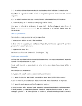 3. En el recuadro nombre del archivo, escriba el nombre que desea asignarle a la presentación.
PowerPoint le sugerirá un nombre basado en las primeras palabras escritas en el la primera
diapositiva.
4. En el recuadro Guardar como tipo, escoja el formato que desea guardar la presentación.
5. Finalmente, haga clic en el botón Guardar para guardar el archivo.
Otra forma es utilizando la combinación de teclas [Ctrl] + [S]. También, puede hacer clic en el
icono ( ) que se encuentra en el Acceso Rápido barra de
herramientas.
Abrir una presentación
Para acceder a una presentación previamente guardada:
1. Haga clic en la pestaña archivo y seleccione abrir.
2. En el panel de navegación, del cuadro de diálogo abrir, identifique el lugar donde guardó la
presentación y seleccione la misma.
3. Haga clic en el botón abrir.
Otra forma es utilizando la combinación de teclas [Ctrl] + [O].
Imprimir una presentación
Usted puede imprimir su presentación cuando desea revisar su trabajo o simplemente tener una
copia de su trabajo terminado en papel.
Usted puede imprimir su presentación de varias formas, como diapositivas, notas, folletos o
bosquejo.
Para imprimir una presentación:
1. Haga clic en la pestaña archivo y seleccione la función imprimir.
2. En la sección imprimir, seleccione la impresora con la que desea imprimir el documento.
Puede modificar las propiedades de la impresora haciendo clic en propiedades de impresion.
3. En la sección ajuste, puede modificar las siguientes opciones:
• Diapositivas que desea imprimir: Puede determinar el rango de diapositivas que desea imprimir.
Si desea imprimir un rango de diapositivas continuas, puede escribirlo utilizando un guion (-),
como por ejemplo: 1-4. Si son diapositivas no continuas, puede escribirlo separando las mismas
 