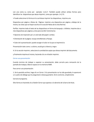 con una coma (,), como por ejemplo: 1,3,5,7. También puede utilizar ambas formas para
identificar las diapositivas que desea imprimir, como por ejemplo: 1-4,7-9.
• Puede seleccionar la forma en la cual desea imprimir las diapositivas, imprime una
Diapositiva por página o Notas de Páginas: imprime una diapositiva por página y debajo de la
misma, las notas que se hayan escrito en la sección Notas de la vista Normal.
Perfilar: imprime todo el texto de las diapositivas en forma de bosquejo o folletos: imprime dos o
más diapositivas por páginas y área para escribir Comentarios
• Opciones de impresión por un solo lado del papel o ambos
• Orientación de la página: escoja entreRetrato o Paisaje.
• Color de la presentación: puede escoger el color en la que se imprimirá la
Presentación tales como: a colores, escala gris o blanco y negro
4. En la sección imprimir, seleccione la cantidad de copias que desea imprimir del documento
y finalmente imprima el mismo, haciendo clic en el botón imprimir.
Cerrar una presentación
Cuando termine de trabajar o exponer su presentación, debe cerrarla para removerlo de la
pantalla de trabajo y liberar espacio en la memoria RAM.
Para cerrar una presentación:
1. De la pestaña archivo, haga clic en Cerrar. Si la presentación no ha sido guardada, le aparecerá
un cuadro de diálogo que le preguntará si desea guardarlo. De lo contrario, simplemente
Cerrará el programa.
Otra forma es haciendo clic al botón Cerrar que aparece a la derecha de la barra de título.
 