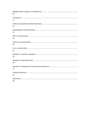 Agregar Header y Footers a una diapositiva.........................................................................................
15
Transiciones..........................................................................................................................................
17
Exhibir una presentación (Slide Show View).........................................................................................
18
Guardar/grabar una presentación........................................................................................................
19
Abrir una presentación .........................................................................................................................
20
Imprimir una presentación...................................................................................................................
20
Cerrar un documento...........................................................................................................................
22
Apéndice 1: Caracteres especiales.......................................................................................................
16
Apéndice 2: Atajos (Shortcuts)..............................................................................................................
16
Apéndice 3: Consejos para el diseño de las diapositivas......................................................................
17
Prueba de destrezas.............................................................................................................................
19
Referencias...........................................................................................................................................
20
 
