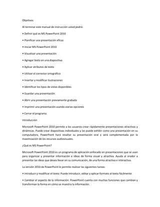 Objetivos
Al terminar este manual de instrucción usted podrá:
• Definir qué es MS PowerPoint 2010
• Planificar una presentación eficaz
• Iniciar MS PowerPoint 2010
• Visualizar una presentación
• Agregar texto en una diapositiva
• Aplicar atributos de texto
• Utilizar el corrector ortográfico
• Insertar y modificar ilustraciones
• Identificar los tipos de vistas disponibles
• Guardar una presentación
• Abrir una presentación previamente grabada
• Imprimir una presentación usando viarias opciones
• Cerrar el programa
Introducción
Microsoft PowerPoint 2010 permite a los usuarios crear rápidamente presentaciones atractivas y
dinámicas. Puede crear diapositivas individuales y las puede exhibir como una presentación en su
computadora. PowerPoint hará resaltar su presentación oral y será complementada por la
maximización de los recursos audiovisuales.
¿Qué es MS PowerPoint?
Microsoft PowerPoint 2010 es un programa de aplicación enfocado en presentaciones que se usan
para organizar y presentar información e ideas de forma visual y atractiva. Ayuda al orador a
presentar las ideas que desea llevar en su comunicación, de una forma atractiva e interactiva.
La versión 2010 de PowerPoint le permite realizar las siguientes tareas:
• Introducir y modificar el texto: Puede introducir, editar y aplicar formato al texto fácilmente.
• Cambiar el aspecto de la información: PowerPoint cuenta con muchas funciones que cambian y
transforman la forma en cómo se muestra la información.
 