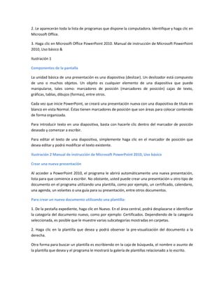 2. Le aparecerán toda la lista de programas que dispone la computadora. Identifique y haga clic en
Microsoft Office.
3. Haga clic en Microsoft Office PowerPoint 2010. Manual de instrucción de Microsoft PowerPoint
2010, Uso básico &
Ilustración 1
Componentes de la pantalla
La unidad básica de una presentación es una diapositiva (deslizar). Un deslizador está compuesto
de uno o muchos objetos. Un objeto es cualquier elemento de una diapositiva que puede
manipularse, tales como: marcadores de posición (marcadores de posición) cajas de texto,
gráficas, tablas, dibujos (formas), entre otros.
Cada vez que inicie PowerPoint, se creará una presentación nueva con una diapositiva de título en
blanco en vista Normal. Éstas tienen marcadores de posición que son áreas para colocar contenido
de forma organizada.
Para introducir texto en una diapositiva, basta con hacerle clic dentro del marcador de posición
deseado y comenzar a escribir.
Para editar el texto de una diapositiva, simplemente haga clic en el marcador de posición que
desea editar y podrá modificar el texto existente.
Ilustración 2 Manual de instrucción de Microsoft PowerPoint 2010, Uso básico
Crear una nueva presentación
Al acceder a PowerPoint 2010, el programa le abrirá automáticamente una nueva presentación,
lista para que comience a escribir. No obstante, usted puede crear una presentación u otro tipo de
documento en el programa utilizando una plantilla, como por ejemplo, un certificado, calendario,
una agenda, un volantes o una guía para su presentación, entre otros documentos.
Para crear un nuevo documento utilizando una plantilla:
1. De la pestaña expediente, haga clic en Nuevo. En el área central, podrá desplazarse e identificar
la categoría del documento nuevo, como por ejemplo: Certificados. Dependiendo de la categoría
seleccionada, es posible que le muestre varias subcategorías mostradas en carpetas.
2. Haga clic en la plantilla que desea y podrá observar la pre-visualización del documento a la
derecha.
Otra forma para buscar un plantilla es escribiendo en la caja de búsqueda, el nombre o asunto de
la plantilla que desea y el programa le mostrará la galería de plantillas relacionado a lo escrito.
 