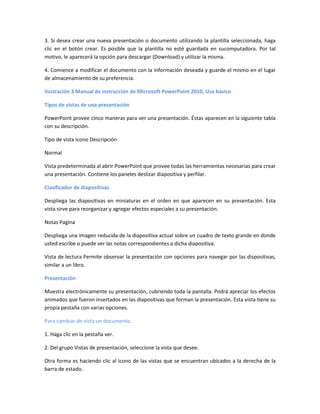 3. Si desea crear una nueva presentación o documento utilizando la plantilla seleccionada, haga
clic en el botón crear. Es posible que la plantilla no esté guardada en sucomputadora. Por tal
motivo, le aparecerá la opción para descargar (Download) y utilizar la misma.
4. Comience a modificar el documento con la información deseada y guarde el mismo en el lugar
de almacenamiento de su preferencia.
Ilustración 3 Manual de instrucción de Microsoft PowerPoint 2010, Uso básico
Tipos de vistas de una presentación
PowerPoint provee cinco maneras para ver una presentación. Éstas aparecen en la siguiente tabla
con su descripción.
Tipo de vista Icono Descripción
Normal
Vista predeterminada al abrir PowerPoint que provee todas las herramientas necesarias para crear
una presentación. Contiene los paneles deslizar diapositiva y perfilar.
Clasificador de diapositivas
Despliega las diapositivas en miniaturas en el orden en que aparecen en su presentación. Esta
vista sirve para reorganizar y agregar efectos especiales a su presentación.
Notas Pagina
Despliega una imagen reducida de la diapositiva actual sobre un cuadro de texto grande en donde
usted escribe o puede ver las notas correspondientes a dicha diapositiva.
Vista de lectura Permite observar la presentación con opciones para navegar por las dispositivas,
similar a un libro.
Presentación
Muestra electrónicamente su presentación, cubriendo toda la pantalla. Podrá apreciar los efectos
animados que fueron insertados en las diapositivas que forman la presentación. Esta vista tiene su
propia pestaña con varias opciones.
Para cambiar de vista un documento.
1. Haga clic en la pestaña ver.
2. Del grupo Vistas de presentación, seleccione la vista que desee.
Otra forma es haciendo clic al icono de las vistas que se encuentran ubicados a la derecha de la
barra de estado.
 