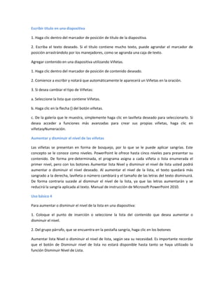 Escribir título en una diapositiva
1. Haga clic dentro del marcador de posición de título de la diapositiva.
2. Escriba el texto deseado. Si el título contiene mucho texto, puede agrandar el marcador de
posición arrastrándolo por los manejadores, como se agranda una caja de texto.
Agregar contenido en una diapositiva utilizando Viñetas.
1. Haga clic dentro del marcador de posición de contenido deseado.
2. Comience a escribir y notará que automáticamente le aparecerá un Viñetas en la oración.
3. Si desea cambiar el tipo de Viñetas:
a. Seleccione la lista que contiene Viñetas.
b. Haga clic en la flecha () del botón viñetas.
c. De la galería que le muestra, simplemente haga clic en laviñeta deseado para seleccionarlo. Si
desea acceder a funciones más avanzadas para crear sus propias viñetas, haga clic en
viñetasyNumeración.
Aumentar y disminuir el nivel de las viñetas
Las viñetas se presentan en forma de bosquejo, por lo que se le puede aplicar sangrías. Este
concepto se le conoce como niveles. PowerPoint le ofrece hasta cinco niveles para presentar su
contenido. De forma pre-determinada, el programa asigna a cada viñeta o lista enumerada el
primer nivel, pero con los botones Aumentar lista Nivel y disminuir el nivel de lista usted podrá
aumentar o disminuir el nivel deseado. Al aumentar el nivel de la lista, el texto quedará más
sangrado a la derecha, laviñeta o número cambiará y el tamaño de las letras del texto disminuirá.
De forma contraria sucede al disminuir el nivel de la lista, ya que las letras aumentarán y se
reducirá la sangría aplicada al texto. Manual de instrucción de Microsoft PowerPoint 2010.
Uso básico 4
Para aumentar o disminuir el nivel de la lista en una diapositiva:
1. Coloque el punto de inserción o seleccione la lista del contenido que desea aumentar o
disminuir el nivel.
2. Del grupo párrafo, que se encuentra en la pestaña sangria, haga clic en los botones
Aumentar lista Nivel o disminuir el nivel de lista, según sea su necesidad. Es importante recordar
que el botón de Disminuir nivel de lista no estará disponible hasta tanto se haya utilizado la
función Disminuir Nivel de Lista.
 