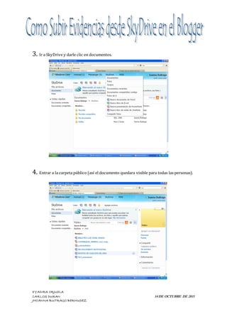 3. Ir a SkyDrive y darle clic en documentos.




4. Entrar a la carpeta público (así el documento quedara visible para todas las personas).




EYADIRA ORJUELA
CARLOS DURAN                                                        14 DE OCTUBRE DE 2011
JHOANNA BUITRAGO BERMUDEZ
 