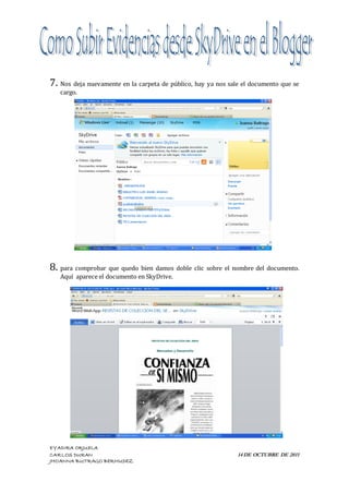 7. Nos deja nuevamente en la carpeta de público, hay ya nos sale el documento que se
   cargo.




8. para comprobar que quedo bien damos doble clic sobre el nombre del documento.
   Aquí aparece el documento en SkyDrive.




EYADIRA ORJUELA
CARLOS DURAN                                                   14 DE OCTUBRE DE 2011
JHOANNA BUITRAGO BERMUDEZ
 