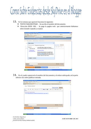 13.    En la ventana que apareció hacemos lo siguiente:
       TEXTO PARA MOSTRAR - Se escribe el nombre del documento.
       Dirección WEB- URL - Se pega la pagina web que anteriormente habíamos
         seleccionado-copiado y aceptar.




14.    En el cuadro aparecerá el nombre del documento y el enlace subrayado, en la parte
   inferior clic sobre publicar entrada.




EYADIRA ORJUELA
CARLOS DURAN                                                      14 DE OCTUBRE DE 2011
JHOANNA BUITRAGO BERMUDEZ
 