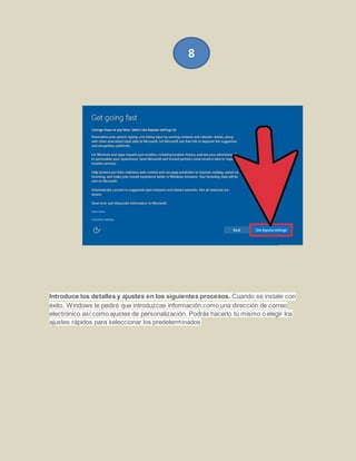 Introduce los detalles y ajustes en los siguientes procesos. Cuando se instale con
éxito, Windows te pedirá que introduzcas información como una dirección de correo
electrónico así como ajustes de personalización. Podrás hacerlo tú mismo o elegir los
ajustes rápidos para seleccionar los predeterminados
8
 