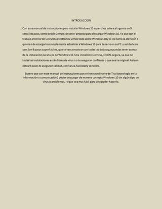 INTRODUCCION
Con este manual de instruccionesparainstalarWindows10 esperoles srirva a lagente en9
sencillospaso,comodesde 0empezarconel procesopara descargarWindows10, Ya que con el
trabajoanteriorde la revistaelectrónicavimostodosobre Windows10y si lesllamolaatencióno
quierendesccargarloosimplemente actualizar aWindows10 para tenerloensuPC y asi darle su
uso.Son 9 pasossuperfáciles,que te van a mostrar con todaslas dudasque puedasteneracerca
de la instalaciónparatu pc de Windows10. Una instalcionsinvirus,y100% segura,ya que no
todaslas instalacionesestánlibresde virusoo te aseguranconfianzao que seala original.Asi con
estos9 pasoste aseguran calidad,confianza,facilidadysencilles.
Espero que con este manual de instrucciones para el extraordinario de Tics (tecnología en la
información y comunicación) poder descargar de manera correcta Windows 10 sin algún tipo de
virus o problemas, y que sea mas fácil para uno poder hacerlo.
 