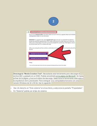 Descarga la "Media Creation Tool". Necesitarás esta herramienta para descargar el
archivo ISO y grabarlo en un DVD. Podrás encontrarla en la página de Microsoft. Ve hasta
el final de la página y busca el enlace de descarga. Selecciona la herramienta adecuada a
la arquitectura de tu procesador. Para averiguar si tu computadora funciona con una
versión Windows de 32 o 64 bit, haz lo siguiente:
 Haz clic derecho en "Este sistema" en el escritorio y selecciona la pestaña "Propiedades".
 En "Sistema" podrás ver el tipo de sistema
2
 
