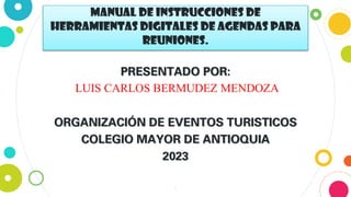 Manual de instrucciones DE
Herramientas digitales de Agendas para
reuniones.
PRESENTADO POR:
LUIS CARLOS BERMUDEZ MENDOZA
ORGANIZACIÓN DE EVENTOS TURISTICOS
COLEGIO MAYOR DE ANTIOQUIA
2023
1
 