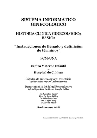 SISTEMA INFORMATICO
       GINECOLOGICO

HISTORIA CLINICA GINECOLOGICA
            BASICA

“Instrucciones de llenado y definición
            de términos”

                     FCM-UNA

          Centro Materno Infantil
                     –
            Hospital de Clínicas

      Cátedra de Ginecología y Obstetricia
         Jefe de Cátedra Prof. Dr. Osvaldo Martínez

     Departamento de Salud Reproductiva
       Jefe del Dpto. Prof. Dr. Vicente Bataglia Doldan

                    Dr. Ramalho, Daniel
                    Dra. Cardozo, Shirley
                    Dr. Caballero, Ángel
                     Dra. Alegre, Zady
                     Lic. Rotela, Javier

                 San Lorenzo - 2008



                        Resolución 08/09-28/07/09 - Ley N° 1328/98 – Decerto reg. N° 5.159/99.
 