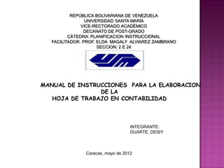 REPÚBLICA BOLIVARIANA DE VENEZUELA
                UNIVERSIDAD SANTA MARÍA
              VICE-RECTORADO ACADÉMICO
               DECANATO DE POST-GRADO
         CÁTEDRA: PLANIFICACION INSTRUCCIONAL
  FACILITADOR. PROF. ELDA MAGALY ALVIAREZ ZAMBRANO
                     SECCION: 2 E 24




MANUAL DE INSTRUCCIONES PARA LA ELABORACION
                DE LA
   HOJA DE TRABAJO EN CONTABILIDAD



                                   INTEGRANTE:
                                   DUARTE, DEISY



               Caracas, mayo de 2012
 