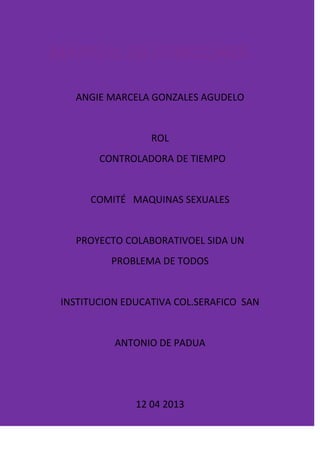 ANGIE MARCELA GONZALES AGUDELO


                 ROL
       CONTROLADORA DE TIEMPO


     COMITÉ MAQUINAS SEXUALES


  PROYECTO COLABORATIVOEL SIDA UN
         PROBLEMA DE TODOS


INSTITUCION EDUCATIVA COL.SERAFICO SAN


          ANTONIO DE PADUA




              12 04 2013
 