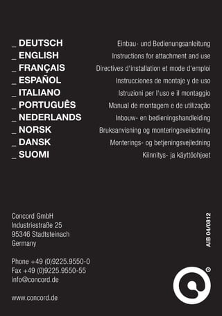 Concord GmbH
Industriestraße 25
95346 Stadtsteinach
Germany
Phone +49 (0)9225.9550-0
Fax +49 (0)9225.9550-55
info@concord.de
www.concord.de
_	DEUTSCH
_	ENGLISH
_	FRANÇAIS
_	ESPAÑOL
_	ITALIANO
_	PORTUGUÊS
_	NEDERLANDS
_	NORSK
_	DANSK
_ SUOMI
Einbau- und Bedienungsanleitung
Instructions for attachment and use
Directives d‘installation et mode d‘emploi
Instrucciones de montaje y de uso
Istruzioni per l‘uso e il montaggio
Manual de montagem e de utilização
Inbouw- en bedieningshandleiding
Bruksanvisning og monteringsveiledning
Monterings- og betjeningsvejledning
Kiinnitys- ja käyttöohjeet
AIB04/0812
 