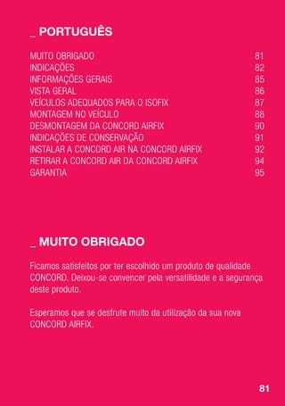 81
_	PORTUGUÊS
_	Muito obrigado
MUITO OBRIGADO	 81
INDICAÇÕES	82
INFORMAÇÕES GERAIS	 85
VISTA GERAL	 86
VEÍCULOS ADEQUADOS PARA O ISOFIX	 87
MONTAGEM NO VEÍCULO	 88
DESMONTAGEM DA CONCORD AIRFIX	 90
INDICAÇÕES DE CONSERVAÇÃO	 91
INSTALAR A CONCORD AIR NA CONCORD AIRFIX	 92
RETIRAR A CONCORD AIR DA CONCORD AIRFIX	 94
GARANTIA	95
Ficamos satisfeitos por ter escolhido um produto de qualidade
CONCORD. Deixou-se convencer pela versatilidade e a segurança
deste produto.
Esperamos que se desfrute muito da utilização da sua nova
CONCORD AIRFIX.
 