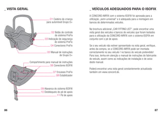 86 87
09 Alavanca do sistema ISOFIX
Compartimento para manual de instruções
A CONCORD AIRFIX com o sistema ISOFIX foi aprovada para a
utilização „semi-universal“ e é adequada para a montagem em
bancos de determinados veículos.
Na brochura adicional „CAR FITTING LIST“, pode encontrar uma
vista geral dos veículos e bancos de veículos que foram testados
para a utilização da CONCORD AIRFIX com o sistema ISOFIX em
conjunto com o pé de apoio.
Se o seu veículo não estiver apresentado na vista geral, verifique,
antes da compra, se a CONCORD AIRFIX pode ser montada
correctamente no seu veículo / no banco do veículo pretendido!
Para isso, tenha em atenção o manual de instruções do fabricante
do veículo, assim como as indicações de instalação e de aviso
deste manual.
Poderá encontrar uma vista geral constantemente actualizada
também em www.concord.de.
_	VEÍCULOS ADEQUADOS PARA O ISOFIX_	VISTA GERAL
10 Desbloqueio do pé de apoio
11 Pé de apoio
03 Indicação de segurança
do sistema ProFix
06 Conectores ISOFIX
07 Encaixes ProFix
08 Estabilizador
01 Cadeira de criança
para automóvel Grupo 0+
02 Botão de controlo
do sistema ProFix
04 Conectores ProFix
05 Manual de instruções
do Grupo 0+
 