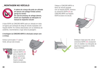 88 89
A	cadeira	de	criança	não	pode	ser	utilizada	
em	bancos	com	airbags	frontais	activos	
(perigo	de	morte)!	
Em	caso	de	presença	de	airbags	laterais,	
devem	ser	respeitadas	as	indicações	no	
manual	do	respectivo	veículo!
_ MOnTaGEM nO VEÍCUlO
Extraia o pé de apoio (11) para a
frente, até que este encaixe.
Coloque a CONCORD AIRFIX no
banco do veículo equipado
com as fixações ISOFIX, introduza
os conectores ISOFIX (06) da
CONCORD AIRFIX nas fixações
ISOFIX do banco do veículo.
Rode o sistema de
controlo ISOFIX (09)
para a esquerda até
que os conectores
ISOFIX (06) no lado
traseiro estejam
totalmente extraídos.
Desloque a base para trás, até os
conectores ISOFIX (06) encaixarem
com um estalido e as indicações de
segurança	à	esquerda	e	à	direita	
ficarem VERDES.
A base ISOFIX da CONCORD AIRFIX pode ser utilizada em todos
os lugares sem activação de airbag de veículos equipados com
fixações ISOFIX. Por motivos relacionados com as estatísticas de
acidentes, recomendamos o lugar atrás do passageiro.
A	montagem	da	CONCORD	AIRFIX	é	efectuada	sempre	sem	
a	criança.
 