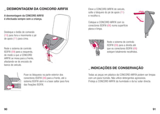 90 91
Rode o sistema de controlo
ISOFIX (09) para a direita até
que os conectores ISOFIX (06)
estejam totalmente recolhidos.
Todas as peças em plástico da CONCORD AIRFIX podem ser limpas
com um pano húmido. Não utilize detergentes agressivos.
Proteja a CONCORD AIRFIX da humidade e da luz solar directa.
A desmontagem da CONCORD AIRFIX
é efectuada sempre sem a criança.
Desloque o botão de comando
(10) para fora e movimente o pé
de apoio (11) para cima.
Rode o sistema de controlo
ISOFIX (09) para a esquerda,
de modo a que a CONCORD
AIRFIX se mova para a frente,
afastando-se do encosto do
banco do veículo.
Puxe os bloqueios na parte exterior dos
conectores ISOFIX (06) para a frente, até o
sistema ISOFIX abrir e a base saltar para fora
das fixações ISOFIX.
Eleve a CONCORD AIRFIX do veículo,
solte o bloqueio do pé de apoio (11)
e recolha-o.
Coloque a CONCORD AIRFIX com os
conectores ISOFIX (06) numa superfície
plana e limpa.
_ Indicações de conservação
_	Desmontagem da CONCORD AIRFIX
 