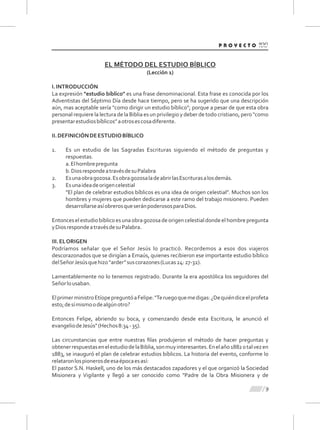 9
EL MÉTODO DEL ESTUDIO BÍBLICO
(Lección 1)
I.INTRODUCCIÓN
La expresión "estudio bíblico" es una frase denominacional. Esta frase es conocida por los
Adventistas del Séptimo Día desde hace tiempo, pero se ha sugerido que una descripción
aún, mas aceptable sería "como dirigir un estudio bíblico"; porque a pesar de que esta obra
personal requiere la lectura de la Biblia es un privilegio y deber de todo cristiano, pero "como
presentarestudiosbíblicos”aotrosescosadiferente.
II.DEFINICIÓNDEESTUDIOBÍBLICO
1. Es un estudio de las Sagradas Escrituras siguiendo el método de preguntas y
respuestas.
a.Elhombrepregunta
b.DiosrespondeatravésdesuPalabra
2. Esunaobragozosa.EsobragozosaladeabrirlasEscriturasalosdemás.
3. Esunaideadeorigencelestial
"El plan de celebrar estudios bíblicos es una idea de origen celestial”. Muchos son los
hombres y mujeres que pueden dedicarse a este ramo del trabajo misionero. Pueden
desarrollarseasíobrerosqueseránpoderososparaDios.
Entonceselestudiobíblicoesunaobragozosadeorigencelestialdondeelhombrepregunta
yDiosrespondeatravésdesuPalabra.
III.ELORIGEN
Podríamos señalar que el Señor Jesús lo practicó. Recordemos a esos dos viajeros
descorazonados que se dirigían a Emaús, quienes recibieron ese importante estudio bíblico
delSeñorJesúsquehizo“arder”suscorazones(Lucas24:27-32).
Lamentablemente no lo tenemos registrado. Durante la era apostólica los seguidores del
Señorlousaban.
ElprimerministroEtíopepreguntóaFelipe:"Teruegoquemedigas:¿Dequiéndiceelprofeta
esto;desímismoodealgúnotro?
Entonces Felipe, abriendo su boca, y comenzando desde esta Escritura, le anunció el
evangeliodeJesús"(Hechos8:34-35).
Las circunstancias que entre nuestras ﬁlas produjeron el método de hacer preguntas y
obtenerrespuestasenelestudiodelaBiblia,sonmuyinteresantes.Enelaño1882otalvezen
1883, se inauguró el plan de celebrar estudios bíblicos. La historia del evento, conforme lo
relataronlospionerosdeesaépocaesasí:
El pastor S.N. Haskell, uno de los más destacados zapadores y el que organizó la Sociedad
Misionera y Vigilante y llegó a ser conocido como "Padre de la Obra Misionera y de
 