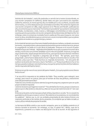 10
distribución de tratados”, cierto día predicaba un sermón de la manera acostumbrada, en
una reunión campestre en California, donde había una gran concurrencia de creyentes.
California, entonces, lo mismo que hoy día, era notable por su sol y sus ﬂores, sus pocos días
detormenta,ysuclimaidealparalosqueveraneabanalairelibre.Peroalleerlosregistrosde
una reunión campestre en 1882, según aparecen en la "Review and Herald", publicada ese
año,encontramosquesemencionan"tormentassinprecedente"queazotaronciertaspartes
del Estado, inundaciones y lodo, truenos y relámpagos convirtiéndose en toda una gran
sorpresa para los que asistían a la reunión campestre de losAdventistas delSéptimo Día.Sin
embargo, estas circunstancias inusitadas fueron usadas por Dios para inaugurar una nueva
eraensuobra,recordándonosquesuscaminossonavecesincomprensiblesyquesusplanes
ypropósitosserevelanensupropiotiempoymanera.
En la mitad del sermón que el hermano Haskell predicaba esa mañana, se desató una severa
tormenta,yseprodujotantoruidoqueparecíaquetendríaqueterminarseelservicio,porque
la congregación no podía oír lo que decía el predicador. Entonces se le ocurrió al pastor
Haskellensayarotrométodo. Bajándosedelaplataformaocupóunpuestoenelcentrodela
tienda y reunió a los concurrentesalrededorsuyo lo más cercaposible. Entonces, en lugarde
seguir predicando, asignó pasajes de las Escrituras, para que los leyeran diversos miembros
de la congregación en respuesta a preguntas que él hacía. Por ejemplo, quizá haya
preguntado: ¿Cómo fueron dadas las Escrituras?Y alguien se levantó a leer en voz alta 2ª de
Timoteo 3:16,17 que dice: "Toda Escritura es inspirada divinamente..." En otra parte del
auditorio se levantó otro hermano y leyó 2ª de Pedro 1: 21 "Porque la profecía no fue en los
tiempos pasados traídapor voluntadhumana;sino quelos santos hombresdeDios hablaron
siendoinspiradosdelEspírituSanto".
EntoncesseoyódenuevolavozsonoradelpastorHaskell:¿Conquépropósitoseescribieron
lasEscrituras?
Y se escuchó la respuesta en las palabras de Pablo: "Para enseñar, para redargüir, para
corregir, para instruir en justicia; para que el hombre de Dios sea perfecto, enteramente
instruidoparatodabuenaobra".
Todos los concurrentes escucharon atentos la siguiente pregunta y esperaron para ver quién
proporcionabalarespuesta:
"¿Qué es necesario que hagamos nosotros?" "Escudriñad las Escrituras, porque a vosotros os
parece que en ellas tenéis la vida eterna y ellas son las que dan testimonio de mí". San Juan
5:39.
Entoncesselevantóunahermanaparaañadirénfasis,leyendoenvozalta:"Enmicorazónhe
guardado tus dichos para no pecar contra ti. Recreáreme en tus estatutos, no me olvidaré de
tus palabras". Salmos 119: 11, 16. Las verdades presentadas de esta manera hicieron una
impresión profunda en las mentes de los presentes. Era evidente que se había iniciado un
nuevoyeﬁcazmétododepresentarlaverdad.
La hermana de White asistía a esa reunión campestre, pero no se hallaba presente en el
servicio durante la tormenta. Sin embargo, su hijo, el pastor W.C. White, supo de la
experiencia y presentó a su madre una descripción viva de la reunión. Al día siguiente el
Manual para instructores Bíblicos
 