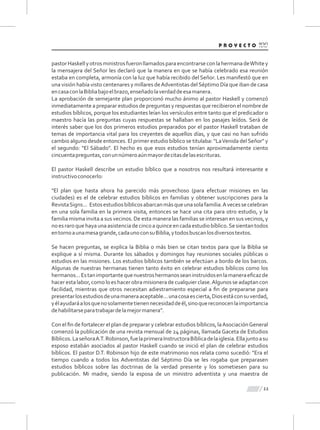 pastorHaskellyotrosministrosfueronllamadosparaencontrarseconlahermanadeWhitey
la mensajera del Señor les declaró que la manera en que se había celebrado esa reunión
estaba en completa, armonía con la luz que había recibido del Señor. Les manifestó que en
una visión había visto centenares y millares deAdventistas delSéptimo Día que iban de casa
encasaconlaBibliabajoelbrazo,enseñadolaverdaddeesamanera.
La aprobación de semejante plan proporcionó mucho ánimo al pastor Haskell y comenzó
inmediatamente a preparar estudios de preguntas y respuestas que recibieron el nombre de
estudios bíblicos, porque los estudiantes leían los versículos entre tanto que el predicador o
maestro hacía las preguntas cuyas respuestas se hallaban en los pasajes leídos. Será de
interés saber que los dos primeros estudios preparados por el pastor Haskell trataban de
temas de importancia vital para los creyentes de aquellos días, y que casi no han sufrido
cambio alguno desde entonces. El primer estudio bíblico se titulaba: "LaVenida delSeñor" y
el segundo: "El Sábado". El hecho es que esos estudios tenían aproximadamente ciento
cincuentapreguntas,conunnúmeroaúnmayordecitasdelasescrituras.
El pastor Haskell describe un estudio bíblico que a nosotros nos resultará interesante e
instructivoconocerlo:
"El plan que hasta ahora ha parecido más provechoso (para efectuar misiones en las
ciudades) es el de celebrar estudios bíblicos en familias y obtener suscripciones para la
RevistaSigns... Estosestudiosbíblicosabarcanmásqueunasolafamilia.Avecessecelebran
en una sola familia en la primera visita, entonces se hace una cita para otro estudio, y la
familia misma invita a sus vecinos. De esta manera las familias se interesan en sus vecinos, y
noesraroquehayaunaasistenciadecincoaquinceencadaestudiobíblico.Sesientantodos
entornoaunamesagrande,cadaunoconsuBiblia,ytodosbuscanlosdiversostextos.
Se hacen preguntas, se explica la Biblia o más bien se citan textos para que la Biblia se
explique a sí misma. Durante los sábados y domingos hay reuniones sociales públicas o
estudios en las misiones. Los estudios bíblicos también se efectúan a bordo de los barcos.
Algunas de nuestras hermanas tienen tanto éxito en celebrar estudios bíblicos como los
hermanos...Estanimportantequenuestroshermanosseaninstruidosenlamaneraeﬁcazde
hacerestalabor,comoloeshacerobramisioneradecualquierclase.Algunosseadaptancon
facilidad, mientras que otros necesitan adiestramiento especial a ﬁn de prepararse para
presentarlosestudiosdeunamaneraaceptable...unacosaescierta,Diosestáconsuverdad,
yélayudaráalosquenosolamentetienennecesidaddeél,sinoquereconocenlaimportancia
dehabilitarseparatrabajardelamejormanera”.
Con el ﬁn de fortalecer el plan de preparar y celebrar estudios bíblicos, laAsociaciónGeneral
comenzó la publicación de una revista mensual de 24 páginas, llamada Gaceta de Estudios
Bíblicos.LaseñoraA.T.Robinson,fuelaprimeraInstructoraBíblicadelaiglesia.Ellajuntoasu
esposo estabán asociados al pastor Haskell cuando se inició el plan de celebrar estudios
bíblicos. El pastor D.T. Robinson hijo de este matrimonio nos relata como sucedió: "Era el
tiempo cuando a todos los Adventistas del Séptimo Día se les rogaba que preparasen
estudios bíblicos sobre las doctrinas de la verdad presente y los sometiesen para su
publicación. Mi madre, siendo la esposa de un ministro adventista y una maestra de
11
 