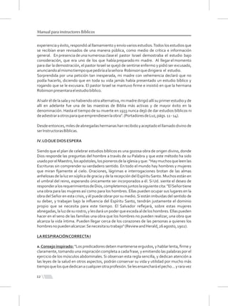 experiencia y éxito, respondió al llamamiento y envío varios estudios.Todos los estudios que
se recibían eran revisados de una manera pública, como medio de crítica e información
general. En presencia de una numerosa clase el pastor Israel demostraba el estudio bajo
consideración, que era uno de los que habíapreparadomi madre. Al llegarelmomento
para dar la demostración, el pastor Israel se quejó de sentirse enfermo y pidió ser excusado,
anunciandoalmismotiempoquepediríaalaseñora Robinsonquedirigiera el estudio.
Sorprendida por una petición tan inesperada, mi madre con vehemencia declaró que no
podía hacerlo, diciendo que en toda su vida jamás había presentado un estudio bíblico y
rogando que se le excusara. El pastor Israel se mantuvo ﬁrme e insistió en que la hermana
Robinsonpresentaraelestudiobíblico.
Alsaliréldelasalayno habiendootraalternativa,mimadredirigióallísuprimerestudioyde
allí en adelante fue una de las maestras de Biblia más activas y de mayor éxito en la
denominación. Hasta el tiempo de su muerte en 1933 nunca dejó de dar estudios bíblicos ni
deadiestraraotrosparaqueemprendiesenlaobra".(PortadoresdeLuz,págs.11-14).
Desdeentonces,milesdeabnegadashermanashanrecibidoyaceptadoelllamadodivinode
serInstructorasBíblicas.
IV.LOQUEDIOSESPERA
Siendo que el plan de celebrar estudios bíblicos es una gozosa obra de origen divino, donde
Dios responde las preguntas del hombre a través de su Palabra y que este método ha sido
usadoporelMaestro,losapóstoles,lospionerosdelaiglesiayque:“Haymuchosqueleenlas
Escrituras sin comprender su verdadero sentido. En todo el mundo hay hombres y mujeres
que miran ﬁjamente al cielo. Oraciones, lágrimas e interrogaciones brotan de las almas
anhelosas de la luz en súplica de gracia y de la recepción del EspírituSanto. Muchos están en
el umbral del reino, esperando únicamente ser incorporados a él. Si Ud. siente el deseo de
responderalosrequerimientosdeDios,completemosjuntoslasiguientecita:"ElSeñortiene
una obra para las mujeres así como para los hombres. Ellas pueden ocupar sus lugares en la
obra delSeñor en esta crisis, y él puede obrar por su medio.Si están imbuidas del sentido de
su deber, y trabajan bajo la inﬂuencia del Espíritu Santo, tendrán justamente el dominio
propio que se necesita para este tiempo. El Salvador reﬂejará, sobre estas mujeres
abnegadas,laluzdesurostro,ylesdaráunpoderqueexcedaaldeloshombres.Ellaspueden
hacer en el seno de las familias una obra que los hombres no pueden realizar, una obra que
alcanza la vida íntima. Pueden llegar cerca de los corazones de las personas a quienes los
hombresnopuedenalcanzar.Senecesitasutrabajo"(ReviewandHerald,26agosto,1902).
LARESPIRACIÓNCORRECTAI
a.Consejo inspirado: "Los predicadores deben mantenerse erguidos, y hablar lenta, ﬁrme y
claramente, tomando una inspiración completa a cada frase, y emitiendo las palabras por el
ejercicio de los músculos abdominales. Si observan esta regla sencilla, y dedican atención a
las leyes de la salud en otros aspectos, podrán conservar su vida y utilidad por mucho más
tiempoquelosquededicanacualquierotraprofesión.Selesensancharáelpecho...yraravez
12
Manual para instructores Bíblicos
 