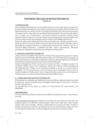 PREPÁRESE PARA SER UN INSTRUCTOR BIBLICO
(Lección 2)
I.INTRODUCCIÓN
CiertodíaMiguelÁngelpasóporunmercadodemármol,yviountrozoviejo,queningúnotro
escultorhabíaqueridoadquirir,parecíadeformadoypocoprometedor,peroelartistalomiró
detenidamenteyconinterés.Unodesusamigosseextrañóporestoylepreguntóporquése
interesaba tanto en algo inútil, a lo que Miguel Ángel respondió: "En este trozo de mármol
veo un ángel, voy a despertarlo". Con genial maestría transformó aquella piedra
aparentemente sin valor, en una de las cabezas más hermosas que se hayan esculpido. Se la
conoceconlaformaderostrodeángelyestáenelPalaciodelosMedecideFlorencia.
Dentro de cada uno de ustedes duermen dones espirituales que cultivados pueden honrar y
gloriﬁcar a Dios. El Instructor Bíblico Voluntario tiene el don de maestro que debe usarlo y
desarrollarlo y la Iglesia contribuir a su capacitación. En esta lección veremos que es un
Instructor Bíblico Voluntario, cualidades que debe tener y conoceremos diferentes
promesas de habilitaciónquetenemoselprivilegiodereclamaraDios.
II.LOQUEESUNINSTRUCTORBÍBLICO
¿Qué es un Instructor BíblicoVoluntario? Es un feligrés llamado por Dios, que pone su don de
maestro al servicio del Señor, abriendo las Escrituras en el círculo de la familia mostrando al
SeñorJesucristocomosuSalvador,enseñandosudoctrinaydiscipulándolacomounafamilia
misionera.Esvoluntarioporquenoreciberemuneraciónﬁnanciera.
Predica el Evangelio de Cristo movido por la comisión de Cristo: "Id, dad las nuevas a mis
hermanos" (Mateo 28:10). Por el imperativo interior del cristiano. Pablo expresaba esa
necesidad diciendo: "Porque me es impuesta necesidad; y ¡ay de mí si no anunciare el
evangelio!" (1ª de Corintios 9:16). Y por la conciencia de la necesidad humana, como la
experimentada por el Señor, quien "tuvo compasión de ellos, porque eran como ovejas que
noteníanpastor;ycomenzóaenseñarlesmuchascosas"(Marcos6:34).
III.¿CÓMODEBESERUNINSTRUCTORBÍBLICO?
Al considerar las cualidades que habilitarán al Instructor Bíblico, debemos aclarar que nadie
se desanime, que las consideraremos necesidades básicas para ser Instructor y al mismo
tiempometasaalcanzar.
Las agruparemos en tres áreas: en cuanto a la vida personal, los conocimientos y las
habilidades.
VIDAPERSONAL
EnloquereﬁerealavidapersonaldelInstructorBíblico,necesitatenerestas características
mínimas:
a. Una profunda vida espiritual: Debemos ser buenos antes que podamos obrar bien. No
podemos ejercer una inﬂuencia transformadora sobre otros hasta que nuestro propio
corazón haya sido humillado, reﬁnado y enternecido por la gracia de Cristo. Cuando se
efectúe ese cambio en nosotros, nos resultará natural vivir para beneﬁciar a otros, así como
esnaturalparaelrosalproducirsusﬂoresfragantesoparalavidsusracimosmorados.
14
Manual para instructores Bíblicos
 