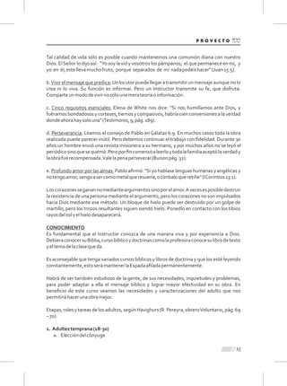 Tal calidad de vida sólo es posible cuando mantenemos una comunión diaria con nuestro
Dios. ElSeñor lo dijo así: "Yo soy la vid y vosotros los pámpanos; el que permanece en mí, y
yo en él,estellevamuchofruto; porque separados de mí nadapodéishacer"(Juan15:5).
b.Vivir el mensaje que predica:Un locutor puede llegar a transmitir un mensaje aunque no lo
crea ni lo viva. Su función es informar. Pero un Instructor transmite su fe, que disfruta.
Comparteunmododevivirnosólounamerateoríaoinformación.
c. Cinco requisitos esenciales: Elena de White nos dice: "Si nos humillamos ante Dios, y
fuéramosbondadososycorteses,tiernosycompasivos,habríacienconversionesalaverdad
dondeahorahaysolouna"(Testimonio,9,pág.189).
d. Perseverancia: Leamos el consejo de Pablo enGálatas 6:9. En muchos casos toda la obra
realizada puede parecer inútil. Pero debemos continuar el trabajo con ﬁdelidad. Durante 30
años un hombre envió una revista misionera a su hermano, y por muchos años no se leyó el
periódicosinoquesequemó.Peroporﬁncomenzóaleerloytodalafamiliaaceptólaverdady
laobrafuerecompensada.Valelapenaperseverar(Buisonpág.32).
e. Profundo amor por las almas: Pablo aﬁrmó: "Si yo hablase lenguas humanas y angélicas y
notengoamor,vengoasercomometalqueresuena,ocímbaloqueretiñe"(lCorintios13:1).
Loscorazonesseganannomedianteargumentossinoporelamor.Avecesesposibledestruir
la resistencia de una persona mediante el argumento, pero los corazones no son impulsados
hacia Dios mediante ese método. Un bloque de hielo puede ser destruido por un golpe de
martillo, pero los trozos resultantes siguen siendo hielo. Ponedlo en contacto con los tibios
rayosdelsolyelhielodesaparecerá.
CONOCIMIENTO
Es fundamental que el Instructor conozca de una manera viva y por experiencia a Dios.
DebieraconocersuBiblia,cursobíblicoydoctrinascomolaprofesoraconocesulibrodetexto
yeltemadelaclasequeda.
Es aconsejable que tenga variados cursos bíblicos y libros de doctrina y que los esté leyendo
constantemente,estoserámantenerlaEspadaaﬁladapermanentemente.
Habrá de ser también estudioso de la gente, de sus necesidades, inquietudes y problemas,
para poder adaptar a ella el mensaje bíblico y lograr mayor efectividad en su obra. En
beneﬁcio de este curso veamos las necesidades y caracterizaciones del adulto que nos
permitiráhacerunaobramejor.
Etapas, roles y tareas de los adultos, según Havighurs (R. Pereyra,obreroVoluntario, pág. 69
–70).
1. Adulteztemprana(18-30)
a. Eleccióndelcónyuge
15
 