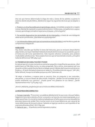 Una vez que hemos determinado la etapa de roles y tareas de los adultos a quienes le
estamos dando estudio bíblico, debiéramos seguir las siguientes técnicas que se adaptan a
ellos:
a. Producir un clima favorable para el aprendizaje, esto es: comodidad, aceptación y respeto
mutuo; libertad de expresión y ausencia de temores e inhibiciones; compañerismo y apoyo
mutuos;aprendizajecentradoenlapersonayelequipo.¿Cómolograrlo?
b. Se necesita diagnosticar las necesidades de los interesados: a través de una inteligente
observaciónyentrevistas.¿Quéobservaryquépreguntar?
c.Losinteresadosdebenparticiparactivamenteenelestudiobíblico:estofacilitasugradode
compromisoeintegración.
HABILIDAD
Hay dones naturales que facilitan la tarea del Instructor, pero es necesario desarrollarlos
adquiriendouna mayor habilidadmediante el estudio de técnicas que nos ayudarány que en
el transcurso del Curso aprenderemos. Esto requiere esfuerzo constante, pero produce
incalculables satisfacciones. "Dios acepta el servicio que se hace de todo corazón, y él suplirá
todaslasdeﬁciencias"(MCpág.)140).
IV.PROMESASDEHABILITACIÓNYPODER
Es natural queUd. en este momento se sienta tan pequeño e insigniﬁcante que piense: ¿Qué
podré hacer yo? Me falta mucho, no estoy preparado. Pero, ánimo, otros pasaron por una
situación similar cuando Dios los llamó a trabajar para él. Moisés dijo lo que encontramos en
Éxodo 4:1. El sentir de Isaías lo tenemos en Isaías 6:5. El profeta Jeremías arguyó: "¡Ah! ¡Ah!,
SeñorJehová!,Heaquínoséhablarporquesoyniño"(Jeremías1:6).
"Al elegir a hombres y mujeres para su servicio, Dios no pregunta si son instruidos,
elocuentes, o ricos en bienes de este mundo. Pregunta: “¿Andan con tal humildad que yo
pueda enseñarles mis caminos?. ¿Puedo poner mis palabras en sus labios?. ¿Serán
representantesmíos?"(4TS,pág.)141).
¡Animo!¡Adelante,prepáreseparaserunInstructorBíblicoVoluntario!.
LARESPIRACIÓNCORRECTAII
a. Consejo inspirado: "Pronuncien sus palabras debidamente los que oran y los que hablan;
háganlo en tono claro, distinto y ﬁrme. La oración si se hace de una manera apropiada, es un
poderparaelbien.EsunodelosmediosempleadosporelSeñorparacomunicaralpueblolos
preciosos tesoros de verdad. Pero muchas veces no es lo que debiera ser, por causa de las
voces defectuosas de los que la elevan. Satanás se regocija cuando es casi imposible oír las
oracionesofrecidasaDios".(O.E.Pág.)91).
b.SabíaUd.que...: Elperfectocontrolrespiratorioimplica:
17
 