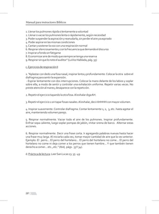 1.Llenarlospulmonesrápidaolentamenteavoluntad
2.Llenarovaciarlospulmoneslentaorápidamente,segúnnecesidad
3.Podersuspenderlaaspiraciónyreanudarla,sinperderelaireyaaspirado
4.Poderaspirarenlasmismascondiciones
5.Cantarysostenerlavozconunarespiraciónnormal
6.Respirarsilenciosamenteyconlafrecuenciaquedemandeeldiscurso
7.Inspirarafondosinfatigarse
8.Economizarairedemodoquesiempresetengaunareserva
9.Respirarsinquelonoteelauditor"(LaVozHablada,pág.35)
c.EjerciciosderespiraciónII
1."Aplastarcondedounafosanasal,inspirarlentayprofundamente.Colocarlaotra sobreel
diafragmaparasentirlaexpansión.
- Espirar lentamente con dos interrupciones. Colocar la mano delante de los labios y soplar
sobre ella, a modo de sentir y controlar una exhalación uniforme. Repetir varias veces. No
presteatenciónalmareo,desaparececonlarepetición.
2.Repetirelejerciciotapandolaotrafosa.AlexhalardigaAH.
3.Repetirelejercicio1sintaparfosasnasales.Alexhalar,decirAHHHHconmayorvolumen.
4. Inspirar suavemente.Controlar diafragma.Contar lentamente 1, 2, 3, etc. hasta agotar el
aire,manteniendovolumenparejo.
5. Respirar normalmente. Vaciar todo el aire de los pulmones. Inspirar profundamente.
Enfriar sopa caliente, luego soplar pompas de jabón, imitar sirena de barco. Alternar estas
acciones.
6. Respirar normalmente. Decir una frase corta. Ir agregando palabras nuevas hasta hacer
una frase muy larga. Al iniciarla cada vez, tomar mayor cantidad de aire que la vez anterior.
Ejemplo: El perro... El perro del hortelano... El perro del hortelano no come... El perro del
hortelano no come ni deja comer a los perros que tienen hambre... Y que también tienen
derechoacomer...etc.,etc."(Ibid, págs. 33Y34).
d.Prácticadelectura:LeerSanLucas23:35-49
18
Manual para instructores Bíblicos
 