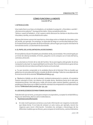 CÓMO FUNCIONA LA MENTE
(Lección Nº 4)
I.INTRODUCCIÓN
Una madre llevó a sus hijos a la heladería y el vendedor le preguntó: ¿Chocolate o vainilla? -
¿Notieneotrossabores?-lepreguntólamadre-Estoycansadadeestosdos.
-Señora- suspiró el heladero-, si Ud. supiera cuánto demoran los clientes en decidirse entre
chocolateyvainilla,nuncaleañadiríaotrosabor.
Algunas decisiones carecende importancia,cómo elegirentre un helado de chocolatey otro
de vainilla, por ejemplo. Sin embargo, la capacidad de elegir es una facultad dada por Dios.
Esfundamentalqueelganadordealmasentiendacuálesellugarqueocupalavoluntadenla
tomadedecisiones.Lavoluntadeslaclavedeello.
II.ELPAPELDELAVOLUNTADENLASDECISIONES
EltransatlánticoQueenElizabethpesaalrededorde85.000toneladas.Peroestádirigidopor
un timón de sólo 65 toneladas. El timón, pequeño si se lo compara con el resto del barco,
controlasudirección.
1. La voluntad es el timón de la vida del hombre. No es prerrogativa del ganador de almas
manipularlavoluntad.Suresponsabilidadnoesforzarla.Peronotendráéxitoenganaralmas
sinoentiendecómoserelacionaelEspírituSantoconlavoluntad.
2. "Lo que necesitas comprender es la verdadera fuerza de la Voluntad. Éste es el poder que
gobiernaenlanaturalezadelhombre:elpoderdedecidirodeelegir.Todaslascosasdependende
lacorrectaaccióndelavoluntad"ElCaminoaCristo,p.47.
3. "Mediante el debido uso de la voluntad, cambiará enteramente la conducta. Al someterse
nuestra voluntad a Cristo, nos aliamos con el poder divino. Recibimos fuerza de lo alto para
mantenernos ﬁrmes. Una vida pura y noble, de victoria sobre nuestros apetitos y pasiones, es
posibleparatodoelqueunesudébilyvacilantevoluntadalaomnipotenteeinvariablevoluntad
deDios"ElMinisteriodeCuración,pp.131,132.
III.LOSNIVELESBÁSICOSPARATOMARUNADECISIÓN.
Toda decisión que se tome, ya sea para comprar una aspiradora, o aceptar la verdad bíblica y
llegaraseradventista,abarcacuatronivelesbásicos.
1. Elprimeroeslainformación.
a. En este nivel la persona comienza a acumular información con respecto a la decisión
que desea tomar. Si se trata de comprar un auto nuevo, por ejemplo, recorre los
negocios para reunir información. Considera las ventajas o desventajas de los
diferentes modelos que se ofrecen, para comparar el rendimiento, cuántos kilómetros
21
 