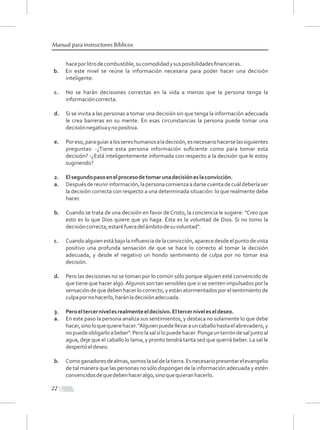 haceporlitrodecombustible,sucomodidadysusposibilidadesﬁnancieras.
b. En este nivel se reúne la información necesaria para poder hacer una decisión
inteligente.
c. No se harán decisiones correctas en la vida a menos que la persona tenga la
informacióncorrecta.
d. Si se invita a las personas a tomar una decisión sin que tenga la información adecuada
le crea barreras en su mente. En esas circunstancias la persona puede tomar una
decisiónnegativaynopositiva.
e. Poreso,paraguiaralossereshumanosaladecisión,esnecesariohacerselassiguientes
preguntas: -¿Tiene esta persona información suﬁciente como para tomar esta
decisión? -¿Está inteligentemente informada con respecto a la decisión que le estoy
sugiriendo?
2. Elsegundopasoenelprocesodetomarunadecisióneslaconvicción.
a. Despuésdereunirinformación,lapersonacomienzaadarsecuentadecuáldeberíaser
la decisión correcta con respecto a una determinada situación: lo que realmente debe
hacer.
b. Cuando se trata de una decisión en favor de Cristo, la conciencia le sugiere: "Creo que
esto es lo que Dios quiere que yo haga. Ésta es la voluntad de Dios. Si no tomo la
decisióncorrecta,estaréfueradelámbitodesuvoluntad".
c. Cuandoalguienestábajolainﬂuenciadelaconvicción,aparecedesdeelpuntodevista
positivo una profunda sensación de que se hace lo correcto al tomar la decisión
adecuada, y desde el negativo un hondo sentimiento de culpa por no tomar esa
decisión.
d. Pero las decisiones no se toman por lo común sólo porque alguien esté convencido de
que tiene que hacer algo.Algunos son tan sensibles que si se sienten impulsados por la
sensación de que deben hacer lo correcto, y están atormentados por el sentimiento de
culpapornohacerlo,haránladecisiónadecuada.
3. Peroeltercernivelesrealmenteeldecisivo.Eltercerniveleseldeseo.
a. En este paso la persona analiza sus sentimientos, y destaca no solamente lo que debe
hacer,sinoloquequierehacer."Alguienpuedellevarauncaballohastaelabrevadero,y
nopuedeobligarloabeber".Perolasalsílopuedehacer.Pongaunterróndesaljuntoal
agua, deje que el caballo lo lama, y pronto tendrá tanta sed que querrá beber. La sal le
despertóeldeseo.
b. Comoganadoresdealmas,somoslasaldelatierra.Esnecesariopresentarelevangelio
de tal manera que las personas no sólo dispongan de la información adecuada y estén
convencidosdequedebenhaceralgo,sinoquequieranhacerlo.
22
Manual para instructores Bíblicos
 