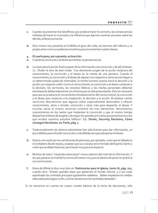 c. Cuando se presentan los beneﬁcios que produce hacer lo correcto, las consecuencias
nefastas de hacer lo incorrecto y la inﬂuencia que ejercen nuestras acciones sobre los
demás,eldeseoaumenta.
d. Dios mismo nos presenta en la Biblia el gozo del cielo, los terrores del inﬁerno y su
propioamorcomounpoderosoincentivoparaincrementarnuestrodeseo.
4. Elcuartopaso,porsupuesto,eslaacción.
a. Cuandolaconvicciónyeldeseoaumentan,lapersonaactúa.
b. La clave para la acción ﬁnal es pasar de la información a la convicción y de allí al deseo.
J.L. Shuler lo dice de este modo: "Las decisiones surgen de la acción recíproca del
conocimiento, la convicción y el deseo en la mente de una persona. Cuando el
conocimiento, la convicción y el deseo de alguien con respecto a cierto asunto llegan a
un determinado grado de intensidad, la mente humana avanza hacia la decisión y la
acción con respecto a ello.Como el conocimiento, la convicción y el deseo conducen a
la decisión, los sermones, los estudios bíblicos y las charlas personales deberían
entrelazarse deliberadamente con el tema que se está presentando. Esto es necesario
para que se produzca el conveniente entrelazamiento del conocimiento, la convicción
y el deseo que conducen a la aceptación, la decisión y la acción. Al analizar ciertos
versículos descubrimos que algunos están especialmente destinados a ofrecer
conocimiento, otros a brindar convicción y otros más para despertar el deseo. Y
muchas veces el mismo versículo contiene los tres elementos. Necesitamos
concentrarnos en los textos que implantan la convicción y que al mismo tiempo
despiertaneldeseodeaceptarydeseguirlosgrandesprincipiosquepresentamosalos
que reciben nuestros estudios bíblicos" J.L. Shuler, Securing Decisions, Cómo
conseguirdecisiones.2a.Parte,pág.1.
c. Tradicionalmente los obreros adventistas han sido fuertes para dar información, un
pocodébilesparainfundirconvicciónymásdébilesaúnparadespertareldeseo.
d. Esta es una razón por la cual decenas de personas, por ejemplo, creen que el sábado es
el verdadero día de reposo, aceptan que sus cuerpos son el templo del EspírituSanto y
creenquesedebenbautizar,perohacenmuypocoalrespecto.
e. Muchos de estos "creyentes silenciosos" nunca salieron del nivel de la información.Y
los que pasaron al nivel de la convicción tienen muy pocos deseos de poner en práctica
susconvicciones.
f. Elena de White lo dice muy bien en Testimonios para la Iglesia, tomo IX, pág. 221,
cuando dice: "Existen grandes leyes que gobiernan el mundo natural, y a las cosas
espirituales las controlan principios igualmente valederos. Deben emplearse los medios
adecuadosparalograrunﬁn,sisehandealcanzarlosresultadosdeseados".
Si no tomamos en cuenta los cuatro niveles básicos de la toma de decisiones, sólo
23
 