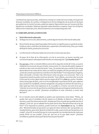 cometeremos equivocaciones, andaremos a tientas en medio de la oscuridad, a la espera de
alcanzar resultados. En cambio, si trabajamos en forma inteligente, de acuerdo con las leyes
que gobiernan la mente humana, podemos esperar lógicamente que por la gracia de Dios
lograremos resultados. Debemos aprender especialmente a cooperar mejor con el Espíritu
Santoenlosnivelesdosytres.Ahoraledaremosunamiradaalsegundonivel.
IV.COMOIMPLANTARLACONVICCIÓN
1. Delainformaciónadecuada.
a. Sellegaalaconvicción,básicamente,cuandoalguientienelainformaciónadecuada.
b. Pero el hecho de que usted haya dado información no signiﬁca que su oyente la recibió.
Si ésta es clara y está libre de obstáculos y aparentes contradicciones, Dios, por medio
delEspírituSanto,producelaconvicción.
c. Lainformaciónnollevaráanadiealaconvicciónamenosqueseaclara.
d. Al pasar de la fase de la información a la de la convicción, es bueno recordar que
convieneempezarcadaaspectodelestudioconestapregunta:“¿Leresultaclaro?"
e. Por ejemplo, al dar un estudio bíblico acerca de la segunda venida de Cristo, yo quiero
implantar la convicción de que el Señor viene pronto. En vista de ello podría repasar el
estudio en dos o tres minutos diciendo: "Juan, ¿te resulta claro que cuandoCristo venga
descenderá en las nubes de los cielos con todos los ángeles a ﬁn de que todo ojo lo vea?
¿Creesdecorazónqueestamosviviendoenlosdíasﬁnales?"Silarespuestaesnegativa,
debo retroceder y brindar más información antes de pasar a la convicción. Pero si la
respuesta es positiva puedo continuar diciendo: "Juan y María, ¿escuchanUds. la voz de
Cristo que los invita a dejar todo lo que los separa de él? En 1 Juan 3: 2, 3 dice: 'Amados,
ahora somos hijos de Dios, y aún no se ha manifestado lo que hemos de ser, pero sabemos
que cuando Él se maniﬁeste, seremos semejantes a él, porque le veremos tal como él es, y
todo aquel que tiene esta esperanza en él, se puriﬁca a sí mismo, así como él es puro'.
"¿Sienten la convicción de que Dios los está llamando para entregarse totalmente a él y
prepararse para su venida? ¿Quisieran arrodillarse en este momento y tomar esta
decisión?"
f. En un estudio acerca del sábado yo podría usar expresiones como éstas: "Pedro, ¿le
queda claro que el verdadero día de reposo es el sábado, el séptimo y último de la
semana, y que Dios descansó ese día? ¿Acepta que Dios nos pide que guardemos hoy el
sábado? ¿Cree Ud. que el sábado forma parte de los Diez Mandamientos de la ley de
Dios?" Si la respuesta es positiva, puedo continuar con Apocalipsis 22: 14. "La Biblia
dice: “Bienaventurados los que lavan sus ropas (en otras versiones dice: que guardan sus
mandamientos), para tener derecho al árbol de la vida, y para entrar por las puertas en la
ciudad",¿OyeUd.lavoz deDios queloinvitaaguardarsusmandamientosdemodoque
pueda entrar en esa ciudad? ¿Cree Ud. que eso es lo que debe hacer? ¿Quisiera
arrodillarseypedirleaDiosqueledelasfuerzasparahacerlo?"
24
Manual para instructores Bíblicos
 