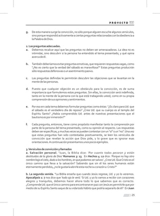 g. De esta manera surge la convicción, no sólo porque alguien escuche algunos versículos,
sinoporquerespondióactivamenteaciertaspreguntasrelacionadasconlaobedienciaa
laPalabradeDios.
2.Laspreguntasadecuadas.
a. Debemos recalcar aquí que las preguntas no deben ser amenazadoras. La idea no es
intimidar, sino descubrir si la persona ha entendido el tema presentado, y qué opina
acercadeél.
b. Tambiéndeberíamosevitarpreguntasemotivas,querequierenrespuestasvagas,como
“¿No es cierto que la verdad del sábado es maravillosa?" Estas preguntas producirán
sólorespuestasdefensivasounasentimientopasivo.
c. Las preguntas deﬁnidas le permitirán descubrir las objeciones que se levantan en la
mentedelaspersonas.
d. Puesto que cualquier objeción es un obstáculo para la convicción, es de suma
importancia que formulemos estas preguntas. Sin ellas, la convicción será indeﬁnida,
tanto en la mente de la persona con la que está trabajando usted, como en su propia
comprensióndesusopinionesysentimientos.
e. Por eso en cada tema debemos formular preguntas como éstas: "¿Es claro paraUd. que
el sábado es el verdadero día de reposo? ¿Cree Ud. que su cuerpo es el templo del
Espíritu Santo? ¿Había comprendido Ud. antes de nuestras presentaciones que el
bautismoesporinmersión?”
f. Cada pregunta, entonces, tiene como propósito manifestar tanto la comprensión por
parte de la persona del tema presentado, como su opinión al respecto. Las respuestas
debenserespecíﬁcas,ymuchasvecessepuedencontestarconun"sí”oun"no".Unavez
que estas preguntas han sido contestadas positivamente, se leen los versículos de
convicción que revelan la acción que Dios pide, y lo grave que es ignorar esas
orientaciones.Acontinuaciónpresentamosunospocosejemplos.
3.Versículosdeconvicciónyllamados
a. Salvación personal. "Juan, la Biblia dice: 'Por cuanto todos pecaron y están
destituidos de la gloria de Dios' Romanos 3: 23. En Hechos 4: 12 dice: 'Porque no hay otro
nombrebajoelcielo,dadoaloshombres,enquepodamossersalvos'.¿CreeUd.QueCristoesel
único camino que lleva a la salvación? Sabiendo que sin él los seres humanos están
eternamenteperdidos,¿nolegustaríaabrirleestanochesucorazóna Cristo?"
b. La segunda venida. "La Biblia enseña que cuando Jesús regrese, Ud. y yo lo veremos.
Apocalipsis 1: 7 nos dice que 'todo ojo le verá.' Si Ud. y yo lo vamos a recibir con corazones
alegres y tranquilos, debemos hacer ahora todo lo que sabemos que es correcto.
¿ComprendeUd.queelúnicocaminoparaencontrarseenpazconJesúsespermitirlequepor
medio de su EspírituSanto saque de su vida todo hábito que podría separarlo de él? En Juan
25
 