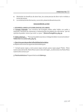 27
e. Muéstreles los beneﬁcios de obrar bien, las consecuencias de obrar mal e invítelos a
tomardecisiones.
f. Lacombinacióndeinformación,convicciónydeseolosllevaráalaacción.
EDUCACIÓN DE LAVOZ
1.DESARROLLANDOLAFLEXIBILIDADDELOSLABIOS.
a. Consejo inspirado: "Los ministros del Evangelio deben saber hablar con poder y
expresión, haciendo tan expresivas e impresionantes las palabras de vida eterna que los
oyentesnopuedan menos que sentir su peso.".ObrerosEvangélicos,pág.90.
b.Sabíaustedque...: "Paraquelapalabraseaclaraeinteligentedebenmoverseloslabios".
Hablarbiennocuestanada,pág.65.
2.Ejerciciosparadesarrollarlaﬂexibilidaddeloslabios:
a.Repitavariasveceslossiguientesdestrabalenguas:
* Compré pocas copas y como pocas copas compré, pocas copas pagué.*Pedro Pérez
CastroCalvo deSevilla. Pedro PérezCastroCalvo deAragón. ¿Cuál de estos tres Pedro Pérez
CastroCalvoconozcoyo?
3.Prácticadelectura:PreparelalecturadeSalmo91.
 