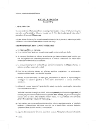 28
Manual para instructores Bíblicos
ABC DE LA DECISIÓN
(Lección Nº 5)
I. INTRODUCCIÓN
CuandorecibimoselllamadodeCristoparaseguirloensuobraenfavordelahumanidad,nos
prometió enseñarnos cómo debemos trabajar con él: "Y les dijo:Venid en pos de mí, y os haré
pescadoresdehombres"Mateo4:19.
Los pescadores de peces y los pescadores de hombres no nacen; se hacen.Y esa preparación
comienzacuandoseobservaalMaestromientrastrabaja.
II.ELMINISTERIODEJESÚSESNUESTROEJEMPLO
1. Suvidarespaldabasumensaje.
a. Ensuministerioporlasalmas,loqueJesúsera,valíatantocomoloquedecía.
b. Se tomaban decisiones no sólo por las evidencias que presentaba sino por el hombre que
era. Jesús ganaba los corazones por medio de la amistad tanto como por medio de la
verdad.Seidentiﬁcabaconlaspersonas.
c. La persuasión comprende tanto el logos (conocimiento) como el ethos (conﬁanza) en
relaciónconelquepresentalaverdad.
d. Pero los sentimientos pueden ser a la vez positivos y negativos. Los sentimientos
negativospuedenllevaraunadecisiónnegativa.
e. Por eso, no sólo el mensaje y el mensajero, sino también el método es importante para
conseguir una decisión positiva la forma como expresamos la verdad afecta los
resultados.
f. Así sucede cuando "decimos" la verdad. Un pasaje mesiánico condensa los elementos
expresadosanteriormente:
"JehováelSeñormediolenguadesabios,parasaber(método)hablarpalabras(qué decir)al
cansado; despertará mañana tras mañana (cuándo debe decirse), despertará mi oído para
queoigacomolossabios.JehováelSeñormeabrióeloído,yyonofuirebelde,nimevolvíatrás
(eltipodepersonaqueeraJesús)" Isaías50:4,5
g. Cadamañana,enrespuestaalaoracióndesuHijo,elPadreleproporcionaba la“sabiduría
necesaria" para conseguir decisiones positivas. De la misma forma nosotros podemos
aprenderquédecir,cómodecirloycuándodecirlo.
h. Algunos de nosotros no lo hemos aprendido todavía. "Estoy tan entusiasmado con la
 