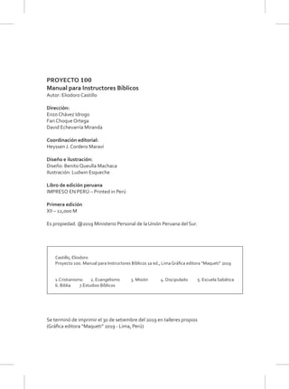 PROYECTO 100
Manual para Instructores Bíblicos
Autor: Eliodoro Castillo
Dirección:
Enzo Chávez Idrogo
Fari Choque Ortega
David Echevarría Miranda
Coordinación editorial:
Heyssen J. Cordero Maraví
Diseño e ilustración:
Diseño: Benito Queulla Machaca
Ilustración: Ludwin Esqueche
Libro de edición peruana
IMPRESO EN PERÚ – Printed in Perú
Primera edición
XII – 12,000 M
Es propiedad. @2019 Ministerio Personal de la Unión Peruana del Sur.
Castillo, Eliodoro
Proyecto 100. Manual para Instructores Bíblicos 1a ed., Lima Gráﬁca editora “Maqueti” 2019
1.Cristianismo 2. Evangelismo 3. Misión 4. Discipulado 5. Escuela Sabática
6. Biblia 7.Estudios Bíblicos
Se terminó de imprimir el 30 de setiembre del 2019 en talleres propios
(Gráﬁca editora “Maqueti” 2019 - Lima, Perú)
 