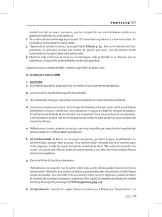 29
verdad me dijo un nuevo converso, que he compartido con mis familiares católicos su
grabaciónsobrelamarcadelabestia".
i. Se estaba dando el mensaje equivocado. El momento inoportuno. La forma errónea. Es
sindudaunretrocesoenlasrelaciones.
j. "Siguiendo la verdad en amor," aconsejó Pablo Efesios 4: 15. Ése es el método de Dios:
presentar la preciosa verdad por medio de gente que ama. Las decisiones están
cimentadasenlasrelacionesinter-personales.
k. Mientras más conﬁanza se tiene en el mensajero, más profunda es la relación que se
establece,ymayoreslaposibilidaddeunadecisiónpositiva.
SigamosaJesúsyobservémoslomientrasusaelABCdeladecisión.
III.ELABCDELADECISIÓN
1. ACEPTAR.
a. EsevidentequeJesúsaceptabaaloshombresyalasmujeresdondeestaban.
b. Lesservíaenlacondiciónenquelosencontraba.
c. Notratabadeconseguiruncambiosinantesestablecerunarelacióndeconﬁanza.
d. LovemoscuandoseencontróconlamujerdeSamariajuntoaunpozo.Ganósuconﬁanza
pidiéndole un favor, cuando sus conciudadanos ni siquiera le habrían dirigido la palabra.
En la fuente de Betesda Jesús atendió una necesidad física antes de buscar una decisión.
Con Nicodemo aceptó una entrevista personal nocturna para preservar la privacidad del
inquisitivofariseo.
e. Reﬂexione en cuanto a estos contactos, y es muy probable que descubra los ingredientes
delaaceptación:conformidadyaprobación.
f. (1) Conformidad. Al tratar de conseguir decisiones, primero busque posibilidades de
conformidad, aunque sean escasas. Una conformidad reducida abrirá el camino para
otras mayores. Tratar de lograr decisiones mientras se dice: "No estoy de acuerdo con
usted", es cortar una relación antes de que empiece; y una relación interrumpida lleva a
decisionesnegativas.
g. ElenadeWhitelodijodeestamanera:
“Manifestaos de acuerdo con la gente sobre todo punto donde podáis hacerlo en forma
consecuente.Vean ellos que amáis sus almas, y que queréis estar en armonía con ellos hasta
dondeseaposible.SielamordeCristoserevelaentodosvuestrosesfuerzos,podréissembrar
la simiente de la verdad en algunos corazones; Dios regará la simiente sembrada y la verdad
brotaráyllevaráfrutoparasugloria"ElEvangelismo,pág.107
h. (2) Aprobación. Cuando los espectadores condenaron a María por "desperdiciar" un
 
