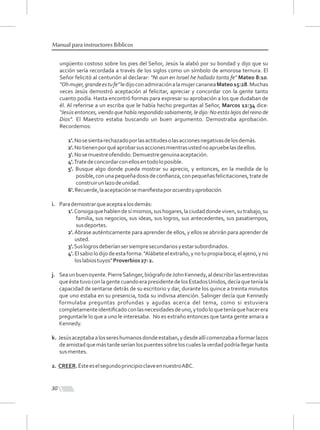 30
Manual para instructores Bíblicos
ungüento costoso sobre los pies del Señor, Jesús la alabó por su bondad y dijo que su
acción sería recordada a través de los siglos como un símbolo de amorosa ternura. El
Señor felicitó al centurión al declarar: "Ni aun en Israel he hallado tanta fe" Mateo 8:10.
"Ohmujer,grandeestufe"ledijoconadmiraciónalamujercananeaMateo15:28.Muchas
veces Jesús demostró aceptación al felicitar, apreciar y concordar con la gente tanto
cuanto podía. Hasta encontró formas para expresar su aprobación a los que dudaban de
él. Al referirse a un escriba que le había hecho preguntas al Señor, Marcos 12:34 dice:
''Jesús entonces, viendo que había respondido sabiamente, le dijo: No estás lejos del reino de
Dios". El Maestro estaba buscando un buen argumento. Demostraba aprobación.
Recordemos:
1'.Nosesientarechazadoporlasactitudesolasaccionesnegativasdelosdemás.
2'.Notienenporquéaprobarsusaccionesmientrasustednoapruebelasdeellos.
3'.Nosemuestreofendido.Demuestregenuinaaceptación.
4'.Tratedeconcordarconellosentodoloposible.
5'. Busque algo donde pueda mostrar su aprecio, y entonces, en la medida de lo
posible,conunapequeñadosisdeconﬁanza,conpequeñasfelicitaciones,tratede
construirunlazodeunidad.
6'.Recuerde,laaceptaciónsemaniﬁestaporacuerdoyaprobación.
i. Parademostrarqueaceptaalosdemás:
1'.Consigaquehablendesímismos,sushogares,laciudaddondeviven,sutrabajo,su
familia, sus negocios, sus ideas, sus logros, sus antecedentes, sus pasatiempos,
susdeportes.
2'.Ábrase auténticamente para aprender de ellos, y ellos se abrirán para aprender de
usted.
3'.Suslogrosdeberíansersiempresecundariosyestarsubordinados.
4'.Elsabiolodijodeestaforma:"Alábeteelextraño,ynotupropiaboca;elajeno,yno
loslabiostuyos"Proverbios27:2.
j. Seaunbuenoyente.PierreSalinger,biógrafodeJohnKennedy,aldescribirlasentrevistas
queéstetuvoconlagentecuandoerapresidentedelosEstadosUnidos,decíaqueteníala
capacidad de sentarse detrás de su escritorio y dar, durante los quince a treinta minutos
que uno estaba en su presencia, toda su indivisa atención. Salinger decía que Kennedy
formulaba preguntas profundas y agudas acerca del tema, como si estuviera
completamenteidentiﬁcadoconlasnecesidadesdeuno,ytodoloqueteníaquehacerera
preguntarle lo que a uno le interesaba. No es extraño entonces que tanta gente amara a
Kennedy.
k. Jesúsaceptabaalossereshumanosdondeestaban,ydesdeallícomenzabaaformarlazos
deamistadquemástardeseríanlospuentessobreloscualeslaverdadpodríallegarhasta
susmentes.
2. CREER.ÉsteeselsegundoprincipioclaveennuestroABC.
 