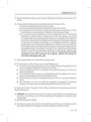 31
a. Nadie es ganado por alguien que no le gusta. Nadie gusta de alguien que al parecer no lo
acepta.
b. CreaquelapersonadeseasinceramentelaverdadyquiereseguiraJesús.
1'.CreaqueselopuedeganarparaCristoysucausa.
2'.Creaqueesapersonaeshonestaydeseatomarladecisióncorrecta.
3'. Si cree que los seres humanos son duros de corazón, que no responden y no se los
puedealcanzar,supropiaactitudsereﬂejaráenlasdecisionesquehagan.
4'. En un estudio reciente realizado por la Universidad Andrews con más de 8.300
adventistas norteamericanos, incluyendo 320 diferentes iglesias, uno de los
principales factores en las decisiones porCristo y su mensaje fue el hecho obvio de
quecrecíanmásrápidamentelasiglesiasconstituidasporindividuosquecreíanque
los seres humanos podían ser ganados. Los investigadores declararon: "Algunos
han llamado a esto el síndrome de la profecía que se cumple a sí misma, pero dicho en
forma simple, existe una elevada correlación entre la convicción que el pastor tiene de
quesuiglesiapuedecrecer,yelgradoenqueéstacrece.Lospastores,ypodría-agregar
también los miembros de iglesia que clasiﬁcaron el potencial de su iglesia como
elevado, tuvieron un rápido crecimiento de su feligresía", Conclusión de un estudio
importante acerca del crecimiento de la iglesia", Boletín del Instituto de
CrecimientodelaIglesia;feb.1981.
c. Esteprincipio,eldecreer,tambiénfueilustradoporJesús.
d. Élveíaalagentenosólocomoera,sinocomopodíallegaraser.
1'. Cuando vio a la mujer junto al pozo no vio a una desechada por la sociedad, sino a un
serhumanoheridoygolpeado,ylaalcanzóconsuamor.
2'. Jesús vio a Pedro no como a un pescador rudo y suelto de lengua, sino como a un
poderosopredicador.
3'. Vio a José de Arimatea no como a un complicado hombre de negocios, sino como a
alguienquenecesitabaencontrarlaPerladeGranPrecio.
4'. Vio al centurión no como a un endurecidomilitar, sino como a un amo queamabaa su
siervo.
5'. Vio a Nicodemo no como a un líder de la oposición, impregnado de fanatismo
religioso,sinoaalguienquenecesitabadesesperadamenteunnuevocorazón.
e. Jesús veía lo mejor en la gente. Creía en ella, y conﬁadamente esperaba que tomara la
decisióndeseguirlo.
3. CONFIAR.Al guiar a los seres humanos a una decisión por el Maestro, es imperativo que
actuemos con conﬁanza, como si fuera imposible que fracasáramos o pudiéramos ser
chasqueados.
a. Esperequelagentesedecida.
b. Muchas veces actúa precisamente como esperamos que lo haga. ¿Se ha dado cuenta de
quecuandoustedlesonríeaalguiencasisiempreesapersonalesonríeasuvez?
 