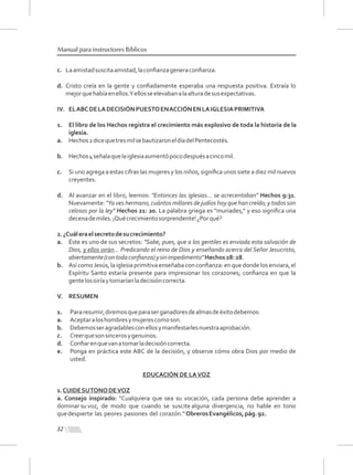 32
Manual para instructores Bíblicos
c. Laamistadsuscitaamistad,laconﬁanzageneraconﬁanza.
d. Cristo creía en la gente y conﬁadamente esperaba una respuesta positiva. Extraía lo
mejorquehabíaenellos.Yellosseelevabanalaalturadesusexpectativas.
IV. ELABCDELADECISIÓNPUESTOENACCIÓNENLAIGLESIAPRIMITIVA
1. El libro de los Hechos registra el crecimiento más explosivo de toda la historia de la
iglesia.
a. Hechos2dicequetresmilsebautizaroneldíadelPentecostés.
b. Hechos4señalaquelaiglesiaaumentópocodespuésacincomil.
c. Si uno agrega a estas cifras las mujeres y los niños, signiﬁca unos siete a diez mil nuevos
creyentes.
d. Al avanzar en el libro, leemos: "Entonces las iglesias... se acrecentaban" Hechos 9:31.
Nuevamente: "Ya ves hermano, cuántos millares de judíos hay que han creído; y todos son
celosos por la ley" Hechos 21: 20. La palabra griega es "muriades," y eso signiﬁca una
decenademiles.¡Quécrecimientosorprendente!¿Porqué?
2.¿Cuáleraelsecretodesucrecimiento?
a. Éste es uno de sus secretos: "Sabe, pues, que a los gentiles es enviada esta salvación de
Dios, y ellos oirán... Predicando el reino de Dios y enseñando acerca del Señor Jesucristo,
abiertamente(contodaconﬁanza)ysinimpedimento"Hechos28:28.
b. Así comoJesús, la iglesia primitiva enseñaba con conﬁanza: en que donde los enviara, el
Espíritu Santo estaría presente para impresionar los corazones; conﬁanza en que la
gentelosoiríaytomaríanladecisióncorrecta.
V. RESUMEN
1. Pararesumir,diremosqueparaserganadoresdealmasdeéxitodebemos:
a. Aceptaraloshombresymujerescomoson.
b. Debemosseragradablesconellosymanifestarlesnuestraaprobación.
c. Creerquesonsincerosygenuinos.
d. Conﬁarenquevanatomarladecisióncorrecta.
e. Ponga en práctica este ABC de la decisión, y observe cómo obra Dios por medio de
usted.
EDUCACIÓN DE LAVOZ
1.CUIDESUTONODEVOZ
a. Consejo inspirado: "Cualquiera que sea su vocación, cada persona debe aprender a
dominar su voz, de modo que cuando se suscite alguna divergencia, no hable en tono
quedespierte las peores pasiones del corazón.”ObrerosEvangélicos,pág.92.
 