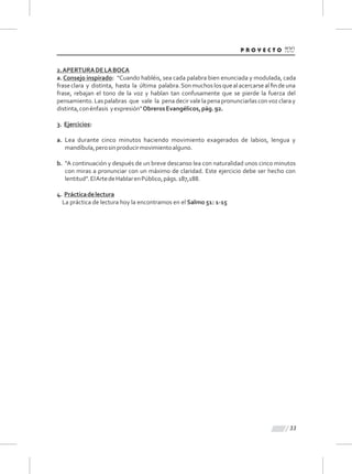 33
2.APERTURADELABOCA
a. Consejo inspirado: "Cuando habléis, sea cada palabra bien enunciada y modulada, cada
fraseclara y distinta, hasta la última palabra.Sonmuchoslosquealacercarsealﬁndeuna
frase, rebajan el tono de la voz y hablan tan confusamente que se pierde la fuerza del
pensamiento.Laspalabras que vale la penadecirvalelapenapronunciarlasconvozclaray
distinta,conénfasis yexpresión"ObrerosEvangélicos,pág.92.
3. Ejercicios:
a. Lea durante cinco minutos haciendo movimiento exagerados de labios, lengua y
mandíbula,perosinproducirmovimientoalguno.
b. “A continuación y después de un breve descanso lea con naturalidad unos cinco minutos
con miras a pronunciar con un máximo de claridad. Este ejercicio debe ser hecho con
lentitud”.ElArtedeHablarenPúblico,págs.187,188.
4. Prácticadelectura
La práctica de lectura hoy la encontramos en el Salmo 51: 1-15
 