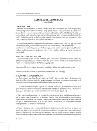 34
Manual para instructores Bíblicos
ILUMINE SU ESTUDIO BÍBLICO
(Lección 6)
I. INTRODUCCIÓN
El Maestro de los maestros "ilustraba sus lecciones tan claramente que los más ignorantes
podían comprenderlas fácilmente" (Ev. pág. 252).El "sacaba sus ilustraciones de las cosas de
la vida diaria, y aunque eran sencillas, tenían una admirable profundidad de signiﬁcado. Las
aves del aire, los lirios del campo, las semillas, el pastor y las ovejas, eran objetos con los
cuales Cristo ilustraba la verdad inmortal; y desde entonces, siempre que sus oyentes veían
estascosasdelanaturaleza,recordabansuspalabras.
Las ilustraciones de Cristo repetían constantemente sus lecciones." (Ev. pág. 95).Siguiendo
elmétododeCristo,losInstructoresBíblicos,deberánilustrarsusestudiosbíblicos.
En la lección veremos lo que es una ilustración, sus usos, fuentes que las proveen, diferentes
medios audiovisuales que podemos usar en los estudios bíblicos y como usarlos con
efectividad.
II.LOQUEESUNAILUSTRACIÓN
La ilustración es lo que son las ventanas para un ediﬁcio: permiten iluminar, ventilar y
refrescar una casa. Ellas son "cuadros mentales que tienden a introducir el conocimiento por
mediodenuestroscincosentidos"(Buisson,pág.126).
Elestudiobíbliconecesitaseriluminado,ventiladoyrefrescadoporlasilustraciones.
"Seránusadascadavezmásenlaterminacióndelaobra"(Ev.pág.153).
III.SUUSOENELESTUDIOBÍBLICO
Las ilustraciones clariﬁcan los principios y detalles del mensaje que a la vez permite
recordarlo. Permiten comprender las verdades por medio de comparaciones o cuadros. A
continuaciónenumeramosalgunasfuncionesdelasilustraciones:
1. Las ilustraciones sirven para explicar una verdad, clariﬁcarla, esclarecerla. Cuando Jesús
quisomostrarcomoelpoderdeDiostransformalavidadesdelointerioryllegaaﬂuirentoda
lavida,usólalevaduraquesecolocadentrodelaharina(Lucas 13:20-21).
2. Para mantener la atención y el interés. Un razonamiento largo o difícil puede favorecer
que la mente deje de seguirlo y se distraiga en otra cosa, impidiéndole la posibilidad de
conectarse nuevamente con el tema. Una ilustración apropiada permite atraer la mente al
hilo que se estaba perdiendo, a la vez que clariﬁca lo expuesto, lo imprime en la mente,
predisponeaéstaacontinuaratendiendo.
3. Proveer descanso a los oyentes. Por lo expuesto anteriormente, la mente se cansa de
seguir una línea ininterrumpida de pensamiento, salvo en los casos que están habituados a
hacerlo y disfrutan de ello. Hay muchas personas que no pueden seguir durante mucho
tiempounrazonamiento.Lailustraciónproveedescansoalamente.Larefrigeraylepermite
 