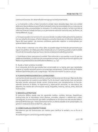 35
continuarelproceso de desarrollodelmensajequeseestápresentando.
4. La ilustración viviﬁca y hace concreta la verdad. Jesús deseaba dejar clara una verdad
abstracta.QueríadestacarqueelPadreCelestialconocelasnecesidadesdesuscriaturasyse
interesa por ellas, proveyéndoles lo necesario. El viviﬁcó esta verdad y la hizo concreta al
referirse al tierno cuidado de Dios y a su permanente atención hacia las aves, las ﬂores y la
hierba(Mateo6:25-33).
5.Sirve para ayudar a la memoria. En una zona donde circulaban habitualmente los pastores
con sus rebaños de ovejas, el Señor destacó su amante interés por el individuo utilizando a
ﬁgura del buen pastor. Las escenas cotidianas pastorales repetían a contempladas por
quieneshabíanoídoaJesús.
6. Para atraer e interesar a los niños. Ellos no pueden seguir la línea de pensamiento que
siguen los adultos. Un relato para ellos introducido en un momento, puede cumplir la doble
funcióndeinteresarlosalparquehacerclaralaverdadparalosadultospresentes.
7. Contribuye a hacer persuasiva la verdad. Para estimular a sus oyentes a vivir lo que sus
palabras enseñaban, y a disfrutar de una experiencia mejor,Jesús recurrió en el capítulo 7 de
Mateoalaparáboladelosdosediﬁcadores(Mateo7:24–27).
8. Ayuda a hacer práctica laverdad.
A un interprete de la ley que estaba bien encaminado en su teoría, pero que necesitaba
superar su orgullo nacional y amar a sus enemigos samaritanos. Cristo le reﬁrió la Parábola
delBuenSamaritanodeLucas.Luegoledijo:“Veyhaztúlomismo"(Lucas10:30-37).
IV.FUENTESPROVEEDORASDEILUSTRACIONES
Las fuentes donde se pueden encontrar y extraer ilustraciones son diversas.Algunas de ellas
son las siguientes: en nuestro curso bíblico "La Fe de Jesús", cada lección trae una sección
llamada estudio adicional donde vienen ilustraciones que complementan la lección:
además tenemos la Biblia, la experiencia y observación personal, la naturaleza, los
deportes, los medios de comunicación social, biografías, historia, ciencia, artes, libros de
ilustraciones.
V.MEDIOSILUSTRATIVOS
El Instructor Bíblico puede usar los siguientes medios: carteles, láminas, diapositivas,
ilustraciones de la naturaleza como plantas, animales, objetos o referencias a ellos,
franelógrafo, la misma lección que debe completarse en el transcurso del estudio bíblico.
Elena de White dice que: "estos elementos tienen un efecto notable al ser presentados a la
genteenvindicacióndelaverdad"(Ev.,pág.152).
VI.COMOUSARLASCONEFECTIVIDAD
Recordemos que las ilustraciones son medios para clariﬁcar la verdad y no un ﬁn en sí
mismas.
Alusarlastengaencuentalossiguientesaspectos:
 