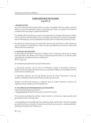 38
Manual para instructores Bíblicos
COMO OBTENER DECISIONES
(Lección 7)
I.INTRODUCCIÓN
Así como toda actividad humana tiene una meta, el propósito ﬁnal de nuestros estudios
bíblicos es que los interesados tomen una decisión por Cristo y la verdad. Por lo tanto el
conseguirdecisionesjuegaunpapeltrascendental.
Si el debido adoctrinamiento es su parte más importante, el conseguir decisiones es el paso
más crucial en los estudios bíblicos. Es un verdadero arte detectar el momento apropiado y
hacerunllamadoque,conlaayudadelEspírituSanto,lleveaunadecisiónpositivaporCristo.
En esta lección veremos lo que es una decisión, factores que intervienen en ellas, elementos
que nos ayudan en las decisiones y siete principios que debiéramos tomar en cuenta para
obtenerdecisionespositivas.
II.LOQUEESUNADECISIÓN
El nuevo Manual del Obrero Voluntario la deﬁne como: "El proceso mental que se realiza
entre dos ideas o dos ideales, o dos cosas y el acto de optar entre ellas. Es un esfuerzo de la
voluntadhacerunadeterminaciónounaelección".
(M.O.V.pág.105).
Seconsiderangeneralmentedosclasesdedecisiones:
a. Decisiones menores: son las que se maniﬁestan cuando el interesado expresa la
determinacióndeaceptardoctrinasmenores,porejemplo:laBibliacomolaPalabra deDios,
aCristocomosuSalvador,etc.
b. Decisiones mayores: son las que deciden asuntos de mayor importancia, como por
ejemplo: elsábado,elespíritudeprofecía,lareformaprosalud,etc.
También hay decisiones positivas y negativas hacia la verdad. Debemos minimizar las
negativashacialaverdadyaumentarlaspositivas.
III.FACTORESQUEINTERVIENENENLASDECISIONES
Estosfactoreslospodríamosdividiren:
a.Factoresdivinos:ElEspírituSanto,quienconvierteelcorazón.
"Sin la presencia del Espíritu de Dios, ningún corazón se conmoverá, ningún pecador será
ganadoparaCristo"(4TS,pág.284).
LaSanta Biblia, que es la Palabra de Dios, poderosa, de la cual Dios dice: "Así será mi palabra
quesaledemiboca,novolveráamívacía,sinoqueharáloqueyoquiero,yseráprosperadaen
aquelloparaloquelaenvié"(Isaías55:11).
 