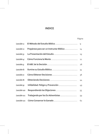 INDICE
Página
Lección 1: El Método del Estudio Bíblico .......................................... 9
Lección 2: Prepárese para ser un Instructor Bíblico ........................ 14
Lección 3: La Presentación del Estudio ............................................. 19
Lección 4: Cómo Funciona la Mente .................................................. 21
Lección 5: El ABC de la Decisión ......................................................... 28
Lección 6: Ilumine su Estudio Bíblico ................................................ 34
Lección 7: Cómo Obtener Decisiones ............................................... 38
Lección 8: Obteniendo Decisiones ................................................... 44
Lección 9: Inﬁdelidad: Peligro y Prevención .................................. 49
Lección 10: Respondiendo las Objeciones ....................................... 55
Lección 11: Trabajando por los Ex Adventistas ............................... 59
Lección 12: Cómo Conservar lo Ganado ............................................ 62
 
