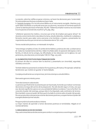 39
La oración, sobre las rodillas se ganan victorias y se hacen las decisiones para la eternidad.
Sinestospoderososfactoresnopodemoshacernada.
b. Factores humanos: El o la Instructora Bíblica es el instrumento escogido. (Hechos 9:15),
quien debe manifestar un profundo amor por sus alumnos, reconocer el momento oportuno
ytenerlavalentíaparahacerelllamado.Porello:"Debemosemplearnuestrosrecursoshasta
losumoparalaconversióndeunaalma"(4TS,pág.284).
“¿Debieran ignorarse los medios y recursos que se han de emplear para ganar almas?. Se
necesita conocimiento de la naturaleza humana, estudio detenido, meditación cuidadosa y
ferviente oración para saber como acercarse a los hombres y mujeres y presentarles los
importantesasuntosqueconciernenasubienestareterno”(Ev.128).
Tomarunadecisiónpositivaa uninteresado leimplica:
"Una entrega completa aCristo. El cambio de los hábitos y prácticas de vida. La observancia
de todos los mandamientos de Dios. Haber triunfado sobre: la oposición del esposo o de la
familia, el ridículo de los amigos, las diﬁcultades en las relaciones con la iglesia a la cual
pertenecía,ylasrelacionesconelempleo"(M.O.V.Págs.105-106).
IV.ELEMENTOSPOSITIVOSPARATOMARDECISIÓN
El primero de ellos es conocer bien la doctrina y presentarla con sinceridad, seguridad,
claridadyconvicción.
Tambiéndebemospresentarlaverdadenformapositivayaﬁrmativa.Porejemplo:señalelas
bendiciones que recibirá al guardar el SantoSábado.
Cumplapuntualmentesuscompromisos,termineatiemposuestudiobíblico.
Demuestregenuinointerésyamor.
Tomedecisionesencadaestudio.
La persona que ﬁnalmente se presenta para ser bautizada, ha tenido que realizar numerosas
decisiones a lo largo del camino de la preparación. No sólo decidió seguir a Cristo, sino que
esa decisiónsigniﬁcólarupturaconunacantidaddehábitosmundanos.Yesonofuefácil.Ha
conocido el poder del enemigo, porque éste le ha disputado cada centímetro de terreno.
Pero también conoce el poder de Dios que le ha dado la victoria sobre el poder del pecado.
Poresoacostumbrealaspersonasatomardecisionespositivasyaexperimentarelpoderdel
evangeliodesdeelprimerestudio.
Pongaenprácticalasantaaudaciacristiana.
La mejor manera de aprender a tomar decisiones positivas es tomándolas. Hágalo en el
nombredelSeñor.
V.ÁREASBÁSICASDEDECISIONES
Haycuatroáreasbásicasdedecisionesparaconduciraunapersonaaunaentregatotal:
 